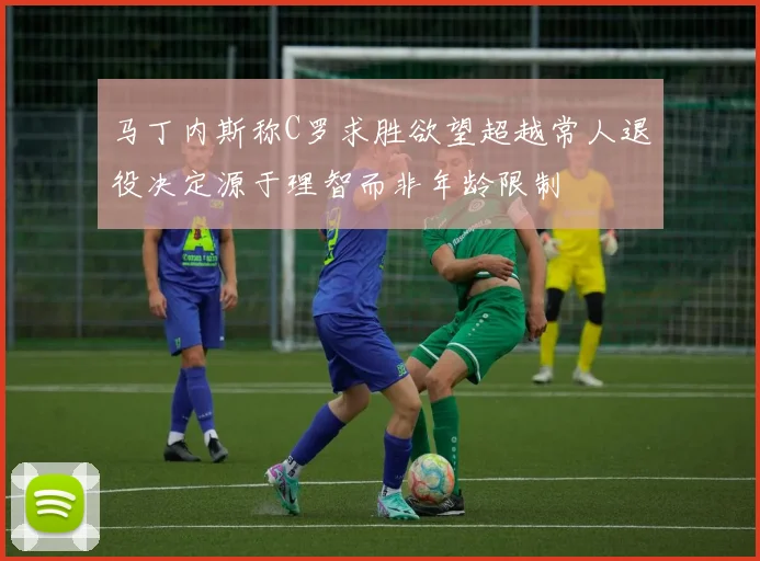 马丁内斯称C罗求胜欲望超越常人退役决定源于理智而非年龄限制