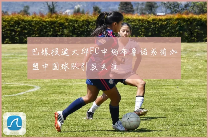 巴媒报道大邱FC中场布鲁诺或将加盟中国球队引发关注