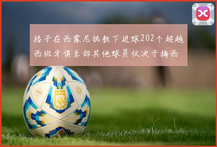 格子在西蒙尼执教下进球202个超越西班牙俱乐部其他球员仅次于梅西