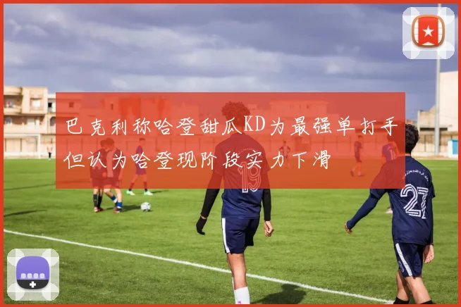巴克利称哈登甜瓜KD为最强单打手但认为哈登现阶段实力下滑