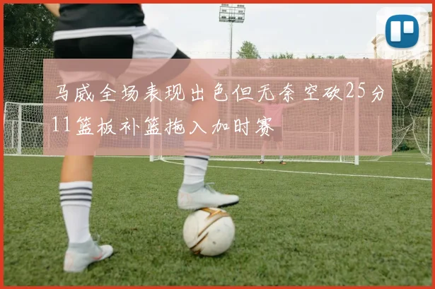 马威全场表现出色但无奈空砍25分11篮板补篮拖入加时赛