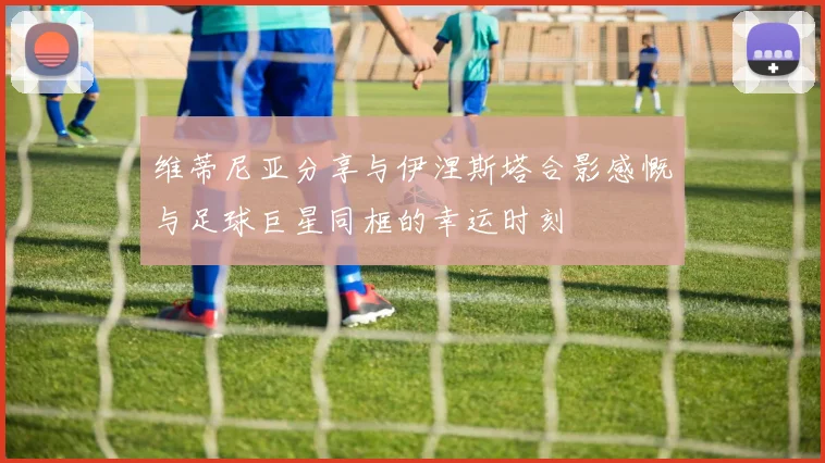 维蒂尼亚分享与伊涅斯塔合影感慨与足球巨星同框的幸运时刻