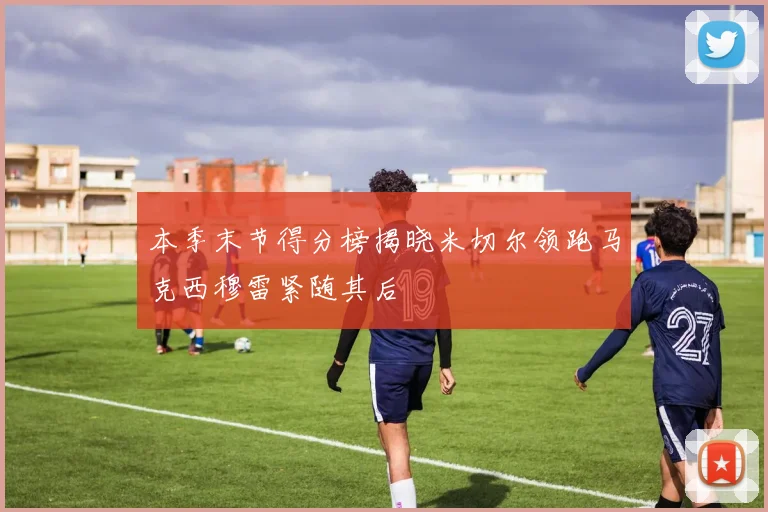 本季末节得分榜揭晓米切尔领跑马克西穆雷紧随其后