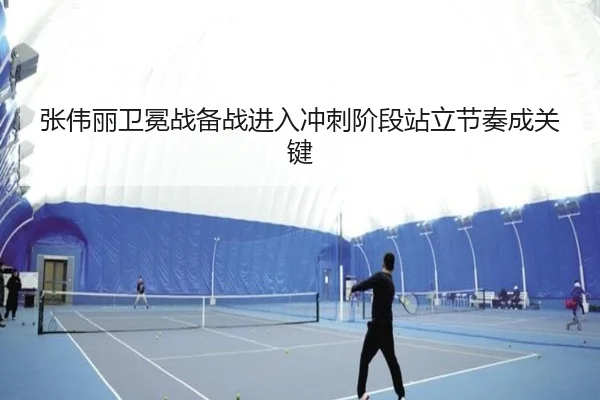 张伟丽卫冕战备战进入冲刺阶段站立节奏成关键（mksports）
