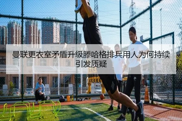 曼联更衣室矛盾升级滕哈格排兵用人为何持续引发质疑 - mksports
